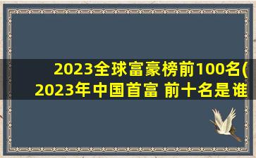 2023全球富豪榜前100名(2023年中国首富 前十名是谁)